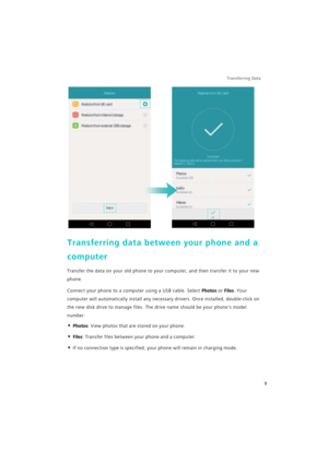 Page 16Transferring Data 
9
Transferring data between your phone and a 
computer
Transfer the data on your old phone to your computer, and then transfer it to your new 
phone.
Connect your phone to a computer using a USB cable. Select Photos or Files. Your 
computer will automatically install any necessary drivers. Once installed, double-click on 
the new disk drive to manage files. The drive name should be your phones model 
number.
• Photos: View photos that are stored on your phone.
• Files: Transfer files...