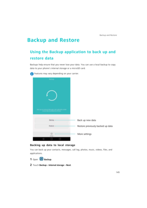 Page 152Backup and Restore  
145
Backup and Restore
Using the Backup application to back up and 
restore data
Backups help ensure that you never lose your data. You can use a local backup to copy 
data to your phones internal storage or a microSD card.
 Features may vary depending on your carrier.
Backing up data to local storage
You can back up your contacts, messages, call log, photos, music, videos, files, and 
applications.
1 Open Backup.
2 Touch Backup > Internal storage > Next.
More settings
Restore...