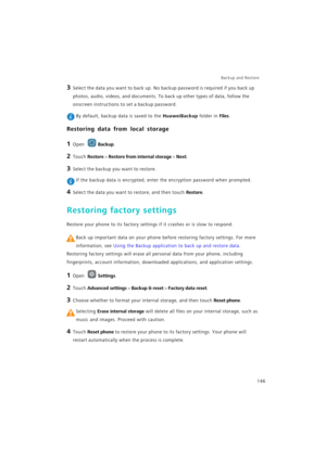 Page 153Backup and Restore  
146
3 Select the data you want to back up. No backup password is required if you back up 
photos, audio, videos, and documents. To back up other types of data, follow the 
onscreen instructions to set a backup password.
 By default, backup data is saved to the HuaweiBackup folder in Files.
Restoring data from local storage
1 Open Backup.
2 Touch Restore > Restore from internal storage > Next.
3 Select the backup you want to restore.
 If the backup data is encrypted, enter the...