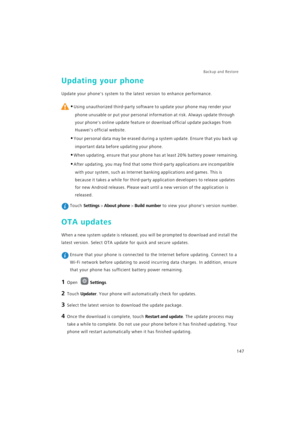 Page 154Backup and Restore  
147
Updating your phone
Update your phones system to the latest version to enhance performance.
 
•Using unauthorized third-party software to update your phone may render your 
phone unusable or put your personal information at risk. Always update through 
your phones online update feature or download official update packages from 
Huaweis official website.
•Your personal data may be erased during a system update. Ensure that you back up 
important data before updating your phone....