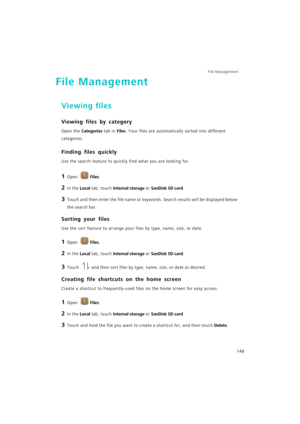 Page 155File Management 
148
File Management
Viewing files
Viewing files by category
Open the Categories tab in Files. Your files are automatically sorted into different 
categories.
Finding files quickly
Use the search feature to quickly find what you are looking for.
1 Open Files.
2 In the Local tab, touch Internal storage or SanDisk SD card.
3 Touch and then enter the file name or keywords. Search results will be displayed below 
the search bar.
Sorting your files
Use the sort feature to arrange your files by...