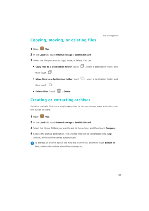 Page 157File Management 
150
Copying, moving, or deleting files
1 Open Files.
2 In the Local tab, touch Internal storage or SanDisk SD card.
3 Select the files you want to copy, move, or delete. You can:
• Copy files to a destination folder: Touch , select a destination folder, and 
then touch .
• Move files to a destination folder: Touch , select a destination folder, and 
then touch .
• Delete files: Touch  > Delete
Creating or extracting archives
Combine multiple files into a single zip archive to free up...