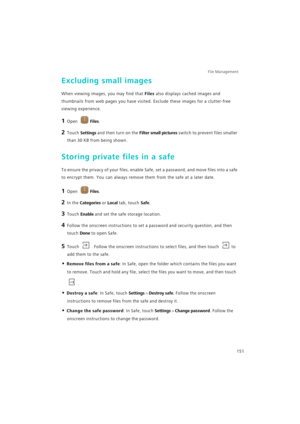 Page 158File Management 
151
Excluding small images
When viewing images, you may find that Files also displays cached images and 
thumbnails from web pages you have visited. Exclude these images for a clutter-free 
viewing experience.
1 Open Files.
2 Touch Settings and then turn on the Filter small pictures switch to prevent files smaller 
than 30 KB from being shown.
Storing private files in a safe
To ensure the privacy of your files, enable Safe, set a password, and move files into a safe 
to encrypt them. You...