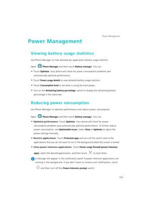 Page 159Power Management 
152
Power Management
Viewing battery usage statistics
Use Phone Manager to view detailed per-application battery usage statistics.
Open Phone Manager and then touch Battery manager. You can:
• Touch Optimize. Your phone will check for power consumption problems and 
automatically optimize performance.
• Touch Power usage details to view detailed battery usage statistics. 
• Touch Consumption level to see what is using the most power. 
• Turn on the Remaining battery percentage  switch...