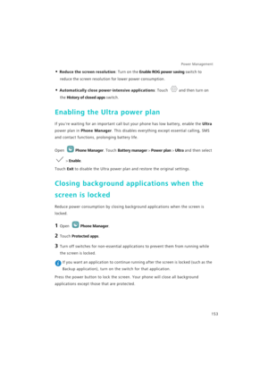 Page 160Power Management 
153
• Reduce the screen resolution: Turn on the Enable ROG power saving switch to 
reduce the screen resolution for lower power consumption.
• Automatically close power-intensive applications: Touch and then turn on 
the History of closed apps switch.
Enabling the Ultra power plan
If youre waiting for an important call but your phone has low battery, enable the Ultra 
power plan in 
Phone Manager. This disables everything except essential calling, SMS 
and contact functions, prolonging...