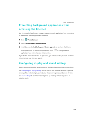 Page 161Power Management 
154
Preventing background applications from 
accessing the Internet
Use the networked applications manager to prevent certain applications from connecting 
to the Internet and using your data allowance.
1 Open Phone Manager.
2 Touch Traffic manager > Networked apps.
3 Switch between the Installed apps and System apps tabs to configure the Internet 
access permissions for individual applications. Touch 
to configure which 
applications have Internet access while roaming.
If you disable...