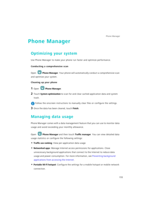 Page 162Phone Manager 
155
Phone Manager
Optimizing your system
Use Phone Manager to make your phone run faster and optimize performance.
Conducting a comprehensive scan
Open Phone Manager. Your phone will automatically conduct a comprehensive scan 
and optimize your system.
Cleaning up your phone
1 Open Phone Manager.
2 Touch System optimization to scan for and clear cached application data and system 
trash.
 Follow the onscreen instructions to manually clear files or configure the settings.
3 Once the data...