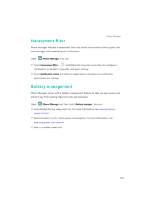 Page 163Phone Manager 
156
Harassment filter
Phone Manager features a harassment filter and notification center to block spam calls 
and messages and unwanted push notifications.
Open Phone Manager. You can:
• Touch Harassment filter >  and follow the onscreen instructions to configure a 
call blacklist or whitelist, keywords, and spam settings.
• Touch Notification center and select an application to configure its notification 
permissions and settings.
Battery management
Phone Manager comes with a battery...