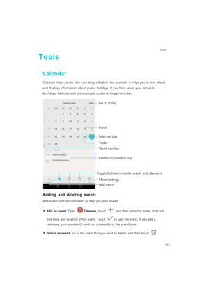 Page 164Tools
157
Tools
Calendar
Calendar helps you to plan your daily schedule. For example, it helps you to plan ahead 
and displays information about public holidays. If you have saved your contacts 
birthdays, Calendar will automatically create birthday reminders.
Adding and deleting events
Add events and set reminders to help you plan ahead.
• Add an event: Open Calendar, touch , and then enter the name, start and 
end time, and location of the event. Touch to save the event. If you add a 
reminder, your...