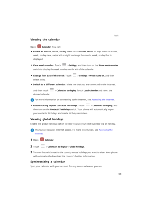 Page 165Tools
158
Viewing the calendar
Open Calendar. You can:
• Switch to month, week, or day view: Touch Month, Week, or Day. When in month, 
week, or day view, swipe left or right to change the month, week, or day that is 
displayed.
• View week number: Touch  > Settings, and then turn on the Show week number 
switch to display the week number on the left of the calendar.
• Change first day of the week: Touch  > Settings > Week starts on, and then 
select a day.
• Switch to a different calendar: Make sure...
