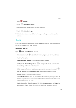 Page 166Tools
159
1 Open Calendar.
2 Touch  > Calendars to display.
3 Select the account whose calendar you want to display.
4 Touch  > Calendars to sync.
5 Select the desired account, and then log in to your Exchange account to sync the 
calendar.
Clock
In the Clock application, you can add alarms, view world times and public holiday dates, 
and use the stopwatch and timer features.
Managing alarms
Open Clock. In the Alarm tab, you can:
• Add an alarm: Touch and set the alarm time, ringtone, repetitions, and...