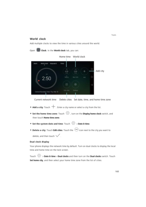 Page 167Tools
160
World clock
Add multiple clocks to view the time in various cities around the world.
Open Clock. In the World clock tab, you can:
• Add a city: Touch . Enter a city name or select a city from the list.
• Set the home time zone: Touch , turn on the Display home clock switch, and 
then touch Home time zone.
• Set the system date and time: Touch  > Date & time.
• Delete a city: Touch Edit cities. Touch the icon next to the city you want to 
delete, and then touch .
Dual clock display
Your phone...