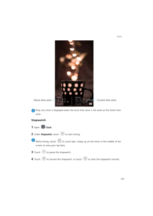 Page 168Tools
161
 Only one clock is displayed when the local time zone is the same as the home time 
zone.
Stopwatch
1 Open Clock.
2 Under Stopwatch, touch to start timing.
 
While timing, touch  to count laps. Swipe up on the timer in the middle of the 
screen to view your lap data.
3 Touch to pause the stopwatch.
4 Touch to resume the stopwatch, or touch to clear the stopwatch records.
Current time zoneHome time zone 