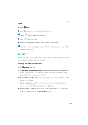 Page 169Tools
162
Timer
1 Open Clock.
2 Under Timer, turn the wheel to set the countdown time.
 
Touch  to set a ringtone for the timer.
3 Touch to start the timer.
4 When the timer goes off, swipe the screen to silence the ringtone.
 
When the timer is counting down, touch  to reset the timer, or touch  to 
pause the countdown.
Weather
Weather allows you to check the current weather and multi-day forecast for your location 
and many other destinations around the world.
Viewing weather information
Open Weather....