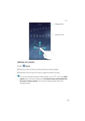 Page 170Tools
163
Updating the weather
1 Open Weather.
2 Swipe left or right to find the city whose weather you want to update.
3 Swipe down from the top of the screen to update the weather manually.
 
You can also configure automatic weather updates. Touch  . Turn on the Select 
contacts
 switch, and then configure your The selected contacts will be deleted from 
all accounts. Continue anyway?
. Your phone will update weather data at the 
scheduled interval.
Chance of rain
Manage cities 