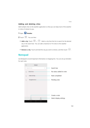 Page 171Tools
164
Adding and deleting cities
Add multiple cities to the weather application so that you can keep track of the weather 
in cities of interest to you.
1 Open Weather.
2 Touch . You can then:
• Add a city: Touch  > . Select a city from the list or search for the desired 
city in the search bar. You can add a maximum of 10 cities to the weather 
application.
• Remove a city: Touch and hold the city you wish to remove, and then touch .
Notepad
Use Notepad to record important information or shopping...