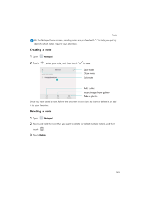 Page 172Tools
165
 On the Notepad home screen, pending notes are prefixed with - to help you quickly 
identify which notes require your attention.
Creating a note
1 Open Notepad.
2 Touch , enter your note, and then touch to save.
Once you have saved a note, follow the onscreen instructions to share or delete it, or add 
it to your favorites.
Deleting a note
1 Open Notepad.
2 Touch and hold the note that you want to delete (or select multiple notes), and then 
touch 
.
3 Touch Delete.
Take a photo Save note
Edit...