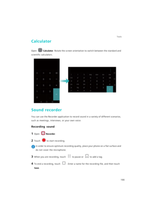 Page 173Tools
166
Calculator
Open Calculator. Rotate the screen orientation to switch between the standard and 
scientific calculators.
Sound recorder
You can use the Recorder application to record sound in a variety of different scenarios, 
such as meetings, interviews, or your own voice.
Recording sound
1 Open Recorder.
2 Touch to start recording.
 In order to ensure optimum recording quality, place your phone on a flat surface and 
do not cover the microphone.
3 When you are recording, touch to pause or to...