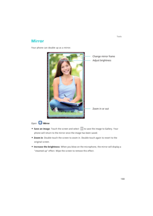 Page 175Tools
168
Mirror
Your phone can double up as a mirror.
Open Mirror.
• Save an image: Touch the screen and select to save the image to Gallery. Your 
phone will return to the mirror once the image has been saved.
• Zoom in: Double touch the screen to zoom in. Double touch again to revert to the 
original screen.
• Increase the brightness: When you blow on the microphone, the mirror will display a 
steamed up effect. Wipe the screen to remove this effect.
Zoom in or out
Change mirror frame
Adjust brightness 