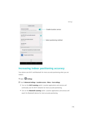 Page 177Settings
170
Increasing indoor positioning accuracy
Your phone uses Wi-Fi and Bluetooth for more accurate positioning when you are 
indoors.
1 Open Settings.
2 Touch Advanced settings > Location access > Menu > Scan settings.
• Turn on the Wi-Fi scanning switch. Location applications and services will 
continually scan for Wi-Fi networks for more accurate positioning.
• Turn on the Bluetooth scanning switch. Location applications and services will 
search for Bluetooth devices for more accurate...