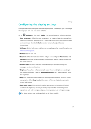 Page 178Settings
171
Configuring the display settings
Configure the display settings to personalize your phone. For example, you can change 
the wallpaper, font size, and screen-off time.
Go to Settings and then touch Display. You can configure the following settings:
• Color temperature: Adjust the color temperature for images displayed on your phone. 
Select a warmer color temperature for a softer look and a cooler color temperature for 
a sharper image. Clear the 
Default check box to manually adjust the...