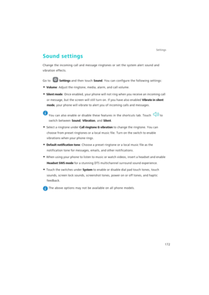 Page 179Settings
172
Sound settings
Change the incoming call and message ringtones or set the system alert sound and 
vibration effects.
Go to Settings and then touch Sound. You can configure the following settings:
• Volume: Adjust the ringtone, media, alarm, and call volume.
• Silent mode: Once enabled, your phone will not ring when you receive an incoming call 
or message, but the screen will still turn on. If you have also enabled 
Vibrate in silent 
mode
, your phone will vibrate to alert you of incoming...