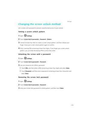 Page 180Settings
173
Changing the screen unlock method
Set a screen lock password to prevent unauthorized access to your phone.
Setting a screen unlock pattern
1 Open Settings.
2 Touch Screen lock & passwords > Password > Pattern.
3 Connect at least four dots to create a screen unlock pattern, and then release your 
finger. Draw your screen unlock pattern again to confirm.
4 Enter a backup PIN containing at least four digits. If you forget your screen unlock 
pattern, you can enter the backup PIN to unlock the...