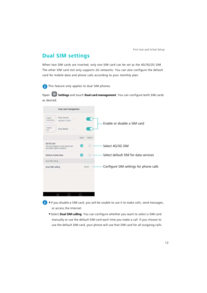Page 19First Use and Initial Setup    
12
Dual SIM settings
When two SIM cards are inserted, only one SIM card can be set as the 4G/3G/2G SIM. 
The other SIM card slot only supports 2G networks. You can also configure the default 
card for mobile data and phone calls according to your monthly plan.
 
This feature only applies to dual SIM phones.
Open Settings and touch Dual card management. You can configure both SIM cards 
as desired.
 
•If you disable a SIM card, you will be unable to use it to make calls,...