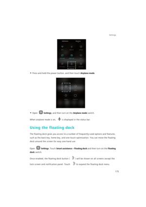 Page 182Settings
175
• Press and hold the power button, and then touch Airplane mode.
• Open Settings, and then turn on the Airplane mode switch.
When airplane mode is on, is displayed in the status bar.
Using the floating dock
The floating dock gives you access to a number of frequently-used options and features, 
such as the back key, home key, and one-touch optimization. You can move the floating 
dock around the screen for easy one-hand use.
Open Settings. Touch Smart assistance > Floating dock and then turn...