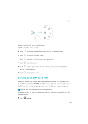 Page 183Settings
176
Drag the floating dock to the desired location.
From the expanded menu, you can:
• Touch to return to the previous screen or exit the current application.
• Touch to return to the home screen.
• Touch to display the list of recently used applications.
• Touch to lock the screen.
• Touch to clean up the phone memory and close power-intensive applications 
running in the background.
• Touch to collapse the menu.
Setting your SIM card PIN
A personal identification number (PIN) is delivered with...