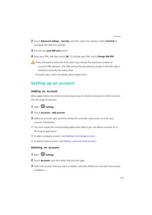 Page 184Settings
177
2 Touch Advanced settings > Security, and then select the options under Card lock to 
configure the SIM lock settings.
3 Turn on the Lock SIM card switch.
4 Enter your PIN, and then touch OK. To change your PIN, touch Change SIM PIN.
 
•You will need to enter the PUK code if you exceed the maximum number of 
incorrect PIN attempts. The SIM card will be permanently locked if the PUK code is 
entered incorrectly too many times.
•Contact your carrier for details about these limits.
Setting up...