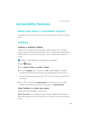 Page 187Accessibility Features 
180
Accessibility Features
About your phones accessibility features
Accessibility features make it easier for users with impaired vision or hearing to use their 
phone.
TalkBack
Enabling or disabling TalkBack
TalkBack is an accessibility feature designed for visually impaired users. It provides 
audible prompts to help you operate your phone. Once it is enabled, your phone will issue 
audible prompts for all content that you touch, select, or enable. Please enable with 
caution....