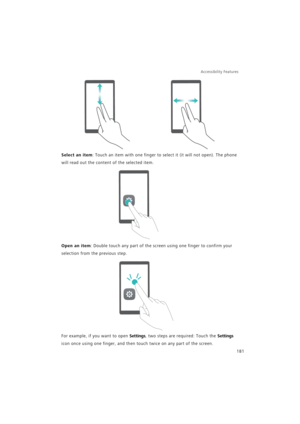 Page 188Accessibility Features 
181
Select an item: Touch an item with one finger to select it (it will not open). The phone 
will read out the content of the selected item.
Open an item: Double touch any part of the screen using one finger to confirm your 
selection from the previous step.
For example, if you want to open Settings, two steps are required: Touch the Settings 
icon once using one finger, and then touch twice on any part of the screen. 