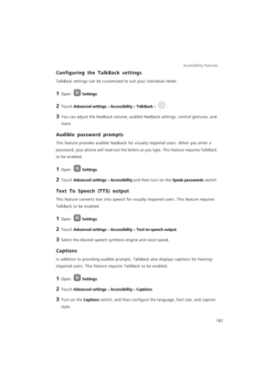Page 189Accessibility Features 
182
Configuring the TalkBack settings
TalkBack settings can be customized to suit your individual needs.
1 Open Settings.
2 Touch Advanced settings > Accessibility > TalkBack > .
3 You can adjust the feedback volume, audible feedback settings, control gestures, and 
more.
Audible password prompts
This feature provides audible feedback for visually impaired users. When you enter a 
password, your phone will read out the letters as you type. This feature requires TalkBack 
to be...