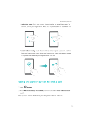 Page 191Accessibility Features 
184
• Adjust the zoom: Pinch two or more fingers together or spread them apart. To 
zoom in, spread your fingers apart. Pinch your fingers together to zoom back out.
• Zoom in temporarily: Touch the screen three times in quick succession, and then 
hold your finger on the screen. Keep your finger on the screen and swipe to browse 
a magnified area. Release your finger to zoom back out.
Using the power button to end a call
1 Open Settings.
2 Touch Advanced settings > Accessibility...