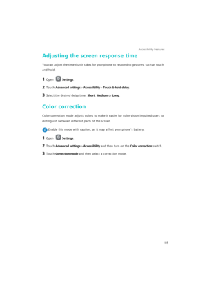 Page 192Accessibility Features 
185
Adjusting the screen response time
You can adjust the time that it takes for your phone to respond to gestures, such as touch 
and hold.
1 Open Settings.
2 Touch Advanced settings > Accessibility > Touch & hold delay.
3 Select the desired delay time: Short, Medium or Long.
Color correction
Color correction mode adjusts colors to make it easier for color vision impaired users to 
distinguish between different parts of the screen.
 Enable this mode with caution, as it may affect...