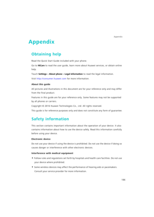 Page 193Appendix
186
Appendix
Obtaining help
Read the Quick Start Guide included with your phone.
Go to HiCare to read the user guide, learn more about Huawei services, or obtain online 
help.
Touch Settings > About phone > Legal information to read the legal information.
Visit http://consumer.huawei.com for more information.
About this guide
All pictures and illustrations in this document are for your reference only and may differ 
from the final product.
Features in this guide are for your reference only. Some...