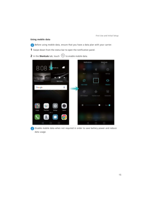 Page 22First Use and Initial Setup    
15
Using mobile data
 Before using mobile data, ensure that you have a data plan with your carrier.
1 Swipe down from the status bar to open the notification panel.
2 In the Shortcuts tab, touch to enable mobile data.
 Disable mobile data when not required in order to save battery power and reduce 
data usage. 