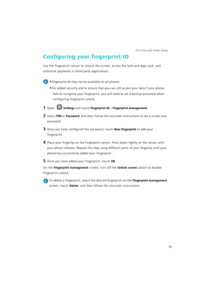 Page 23First Use and Initial Setup    
16
Configuring your fingerprint ID
Use the fingerprint sensor to unlock the screen, access the Safe and App Lock, and 
authorize payments in third-party applications.
 
•fingerprint ID may not be available on all phones.
•For added security and to ensure that you can still access your data if your phone 
fails to recognize your fingerprint, you will need to set a backup password when 
configuring fingerprint unlock.
1 Open Settings and touch Fingerprint ID > Fingerprint...