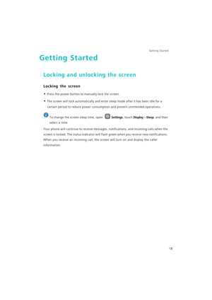 Page 25Getting Started 
18
Getting Started
Locking and unlocking the screen
Locking the screen
• Press the power button to manually lock the screen.
• The screen will lock automatically and enter sleep mode after it has been idle for a 
certain period to reduce power consumption and prevent unintended operations.
 
To change the screen sleep time, open Settings, touch Display > Sleep, and then 
select a time.
Your phone will continue to receive messages, notifications, and incoming calls when the 
screen is...