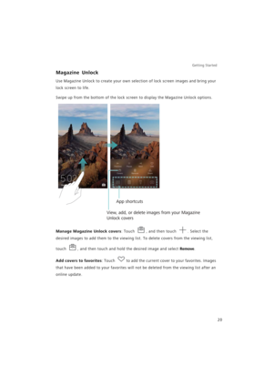 Page 27Getting Started 
20
Magazine Unlock
Use Magazine Unlock to create your own selection of lock screen images and bring your 
lock screen to life.
Swipe up from the bottom of the lock screen to display the Magazine Unlock options.
Manage Magazine Unlock covers: Touch , and then touch . Select the 
desired images to add them to the viewing list. To delete covers from the viewing list, 
touch 
, and then touch and hold the desired image and select Remove.
Add covers to favorites: Touch to add the current...