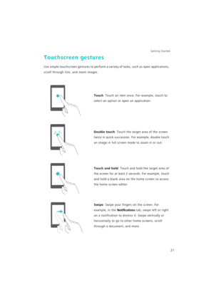 Page 28Getting Started 
21
Touchscreen gestures
Use simple touchscreen gestures to perform a variety of tasks, such as open applications, 
scroll through lists, and zoom images.
Touch: Touch an item once. For example, touch to 
select an option or open an application.
Double touch: Touch the target area of the screen 
twice in quick succession. For example, double touch 
an image in full screen mode to zoom in or out.
Touch and hold: Touch and hold the target area of 
the screen for at least 2 seconds. For...