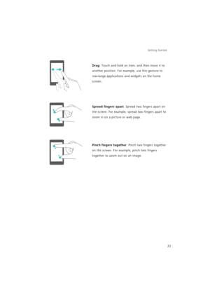 Page 29Getting Started 
22
Drag: Touch and hold an item, and then move it to 
another position. For example, use this gesture to 
rearrange applications and widgets on the home 
screen.
Spread fingers apart: Spread two fingers apart on 
the screen. For example, spread two fingers apart to 
zoom in on a picture or web page.
Pinch fingers together: Pinch two fingers together 
on the screen. For example, pinch two fingers 
together to zoom out on an image. 