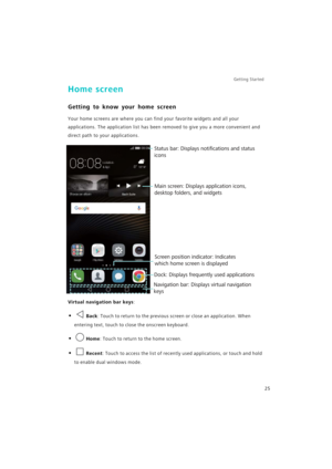 Page 32Getting Started 
25
Home screen
Getting to know your home screen
Your home screens are where you can find your favorite widgets and all your 
applications. The application list has been removed to give you a more convenient and 
direct path to your applications.
Virtual navigation bar keys:
• Back: Touch to return to the previous screen or close an application. When 
entering text, touch to close the onscreen keyboard.
• Home: Touch to return to the home screen.
• Recent: Touch to access the list of...