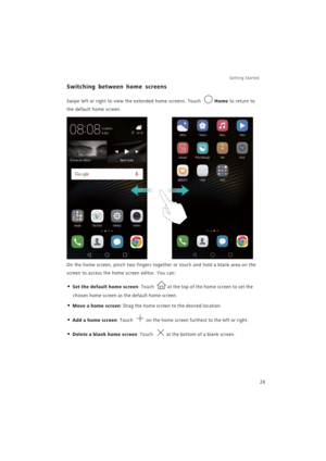 Page 33Getting Started 
26
Switching between home screens
Swipe left or right to view the extended home screens. Touch Home to return to 
the default home screen.
On the home screen, pinch two fingers together or touch and hold a blank area on the 
screen to access the home screen editor. You can:
• Set the default home screen: Touch at the top of the home screen to set the 
chosen home screen as the default home screen.
• Move a home screen: Drag the home screen to the desired location.
• Add a home screen:...