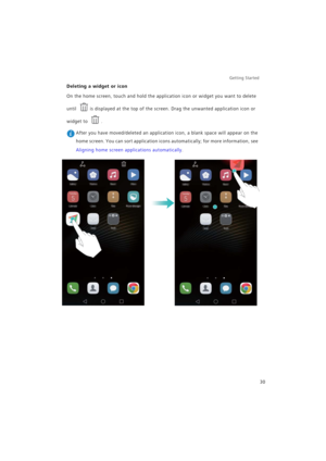 Page 37Getting Started 
30
Deleting a widget or icon
On the home screen, touch and hold the application icon or widget you want to delete 
until 
is displayed at the top of the screen. Drag the unwanted application icon or 
widget to .
 After you have moved/deleted an application icon, a blank space will appear on the 
home screen. You can sort application icons automatically; for more information, see 
Aligning home screen applications automatically. 