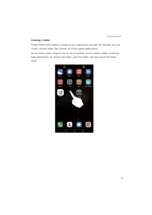 Page 38Getting Started 
31
Creating a folder
Create home screen folders to organize your applications by type. For example, you can 
create a Games folder that contains all of your game applications.
On the home screen, drag an icon on top of another icon to create a folder containing 
both applications. To rename the folder, open the folder, and then touch the folder 
name. 