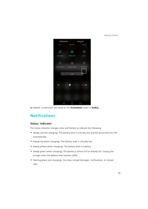 Page 42Getting Started 
35
By default, screenshots are saved to the Screenshots folder in Gallery.
Notifications
Status indicator
The status indicator changes color and flashes to indicate the following:
• Steady red (not charging): The battery level is critically low and the phone will turn off 
automatically.
• Steady red (when charging): The battery level is critically low.
• Steady yellow (when charging): The battery level is medium.
• Steady green (when charging): The battery is almost full or already...