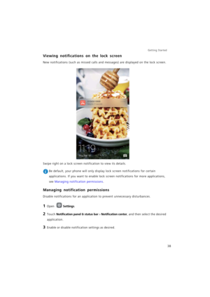 Page 45Getting Started 
38
Viewing notifications on the lock screen
New notifications (such as missed calls and messages) are displayed on the lock screen.
Swipe right on a lock screen notification to view its details.
 Be default, your phone will only display lock screen notifications for certain 
applications. If you want to enable lock screen notifications for more applications, 
see Managing notification permissions.
Managing notification permissions
Disable notifications for an application to prevent...