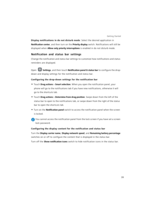 Page 46Getting Started 
39
Display notifications in do not disturb mode: Select the desired application in 
Notification center, and then turn on the Priority display switch. Notifications will still be 
displayed when 
Allow only priority interruptions is enabled in do not disturb mode.
Notification and status bar settings
Change the notification and status bar settings to customize how notifications and status 
reminders are displayed.
Open Settings, and then touch Notification panel & status bar to configure...